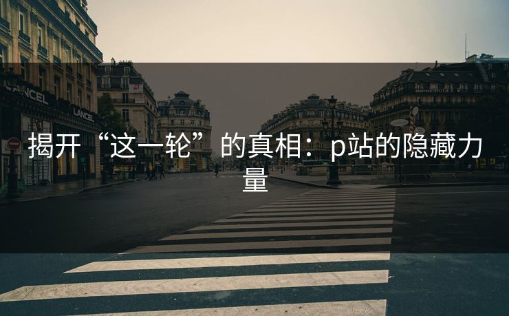 揭开“这一轮”的真相：p站的隐藏力量-第1张图片-p站网页版视频站 | p站镜像资源页