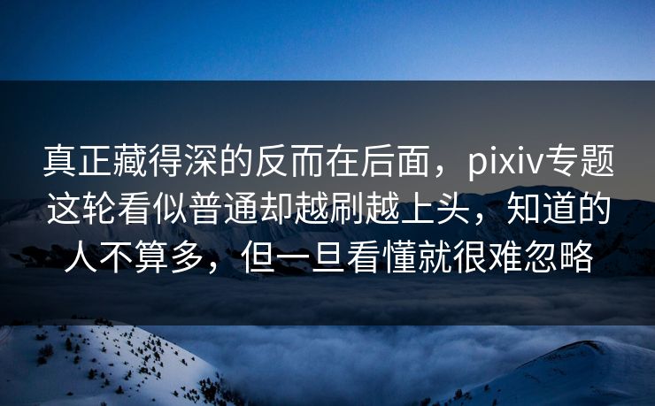 真正藏得深的反而在后面，pixiv专题这轮看似普通却越刷越上头，知道的人不算多，但一旦看懂就很难忽略-第1张图片-p站网页版视频站 | p站镜像资源页
