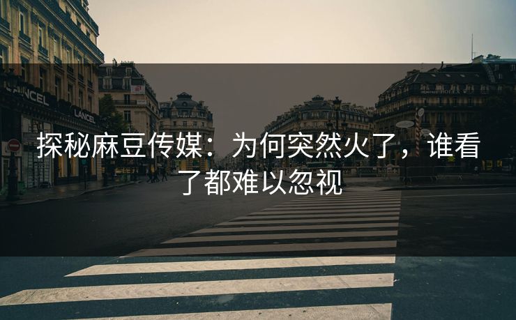 探秘麻豆传媒：为何突然火了，谁看了都难以忽视-第1张图片-p站网页版视频站 | p站镜像资源页