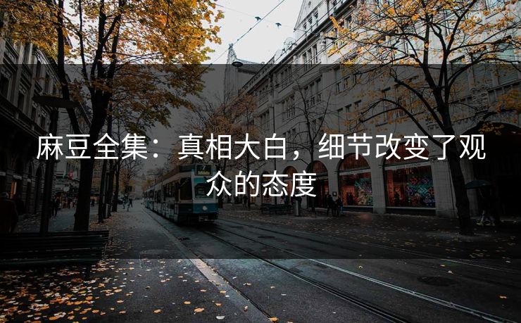 麻豆全集：真相大白，细节改变了观众的态度-第1张图片-p站网页版视频站 | p站镜像资源页