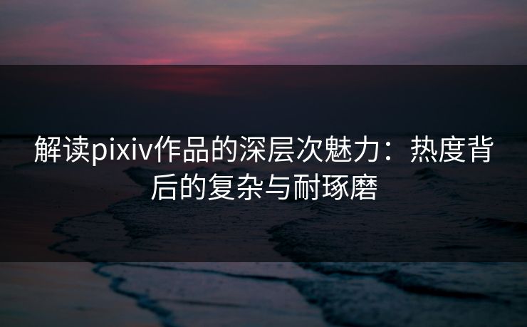 解读pixiv作品的深层次魅力:热度背后的复杂与耐琢磨 解读pixiv作品的深层次魅力:热度背后的复杂与耐琢磨