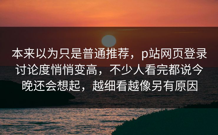 本来以为只是普通推荐，p站网页登录讨论度悄悄变高，不少人看完都说今晚还会想起，越细看越像另有原因